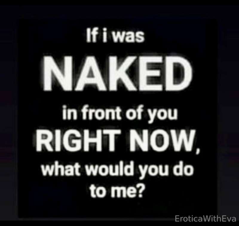Do you want me naked in front of you? What would you do to m..